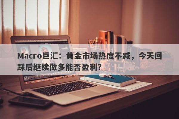 Macro巨汇：黄金市场热度不减，今天回踩后继续做多能否盈利？-第1张图片-Macro Global Markets巨汇
