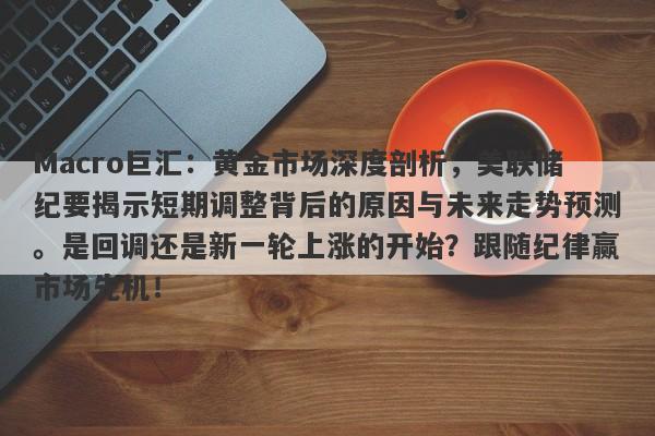 Macro巨汇：黄金市场深度剖析，美联储纪要揭示短期调整背后的原因与未来走势预测。是回调还是新一轮上涨的开始？跟随纪律赢市场先机！-第1张图片-Macro Global Markets巨汇