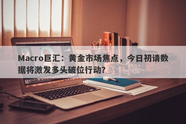 Macro巨汇：黄金市场焦点，今日初请数据将激发多头破位行动？-第1张图片-Macro Global Markets巨汇