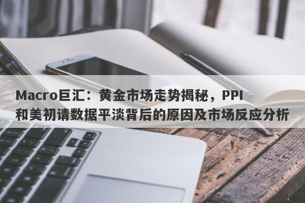 Macro巨汇：黄金市场走势揭秘，PPI和美初请数据平淡背后的原因及市场反应分析-第1张图片-Macro Global Markets巨汇