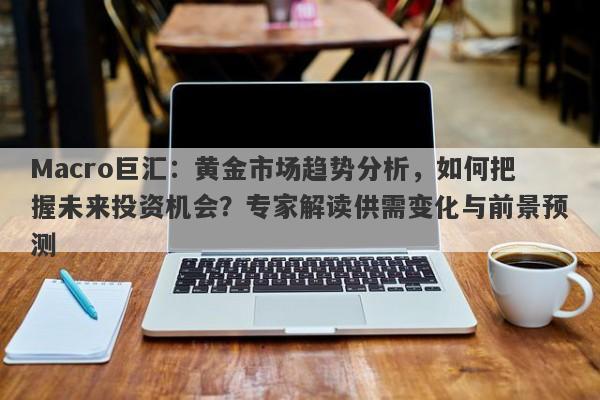 Macro巨汇：黄金市场趋势分析，如何把握未来投资机会？专家解读供需变化与前景预测-第1张图片-Macro Global Markets巨汇