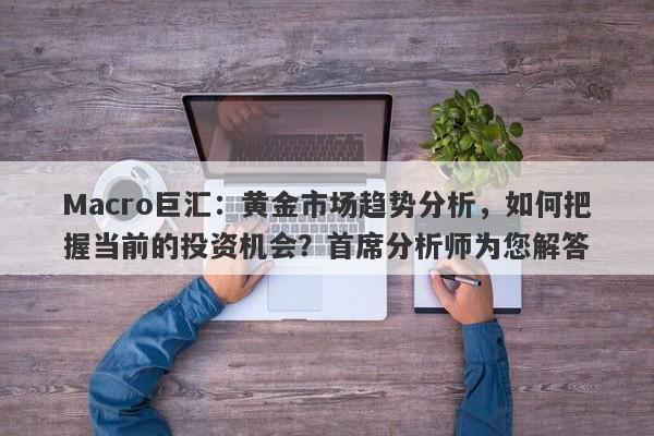 Macro巨汇：黄金市场趋势分析，如何把握当前的投资机会？首席分析师为您解答-第1张图片-Macro Global Markets巨汇
