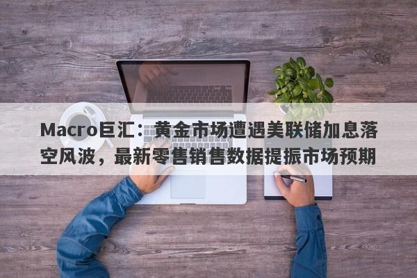 Macro巨汇：黄金市场遭遇美联储加息落空风波，最新零售销售数据提振市场预期-第1张图片-Macro Global Markets巨汇